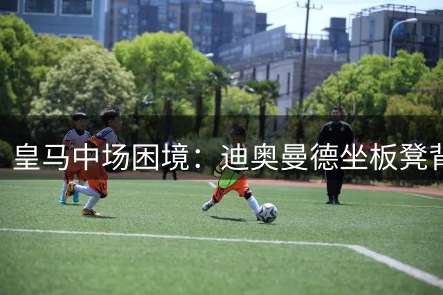 皇马中场困境：迪奥曼德坐板凳背后，穆帅战术布局藏深意